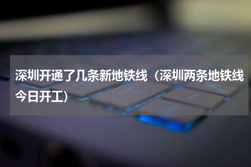 深圳开通了几条新地铁线（深圳两条地铁线今日开工）