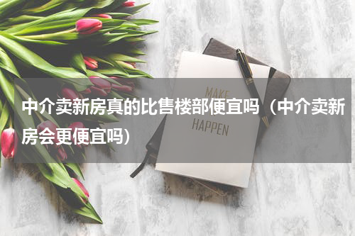中介卖新房真的比售楼部便宜吗（中介卖新房会更便宜吗）
