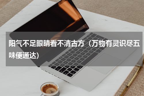 阳气不足眼睛看不清古方（万物有灵识尽五味便通达）
