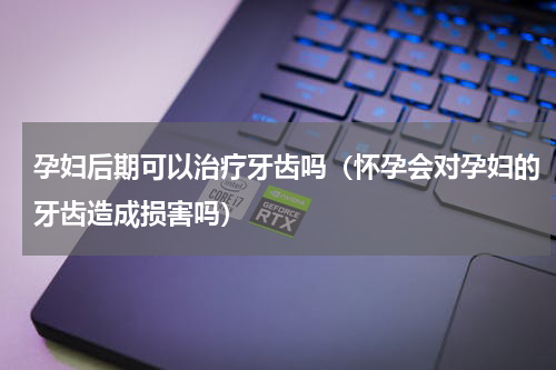 孕妇后期可以治疗牙齿吗（怀孕会对孕妇的牙齿造成损害吗）