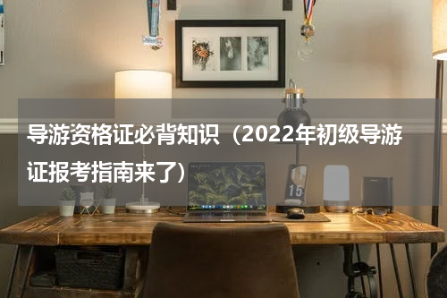 导游资格证必背知识（2022年初级导游证报考指南来了）
