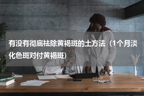 有没有彻底祛除黄褐斑的土方法（1个月淡化色斑对付黄褐斑）