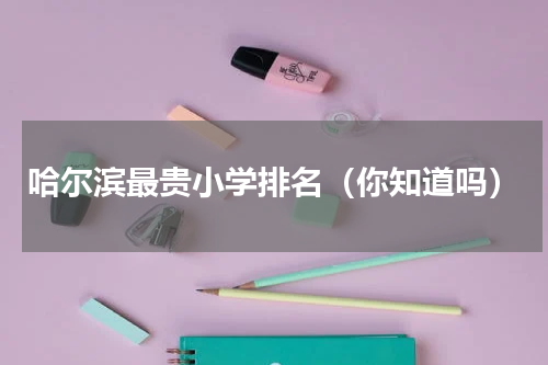 哈尔滨最贵小学排名（你知道吗）