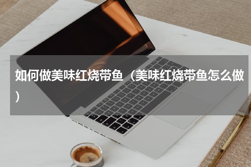 如何做美味红烧带鱼（美味红烧带鱼怎么做）