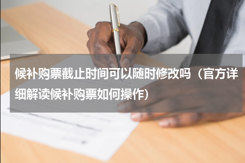 候补购票截止时间可以随时修改吗（官方详细解读候补购票如何操作）