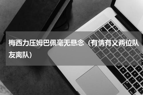 梅西力压姆巴佩毫无悬念（有情有义两位队友离队）