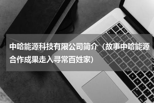 中哈能源科技有限公司简介（故事中哈能源合作成果走入寻常百姓家）