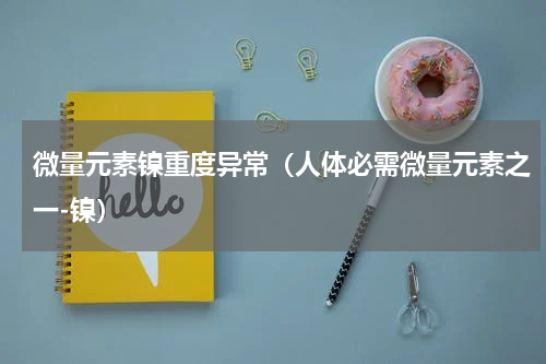 微量元素镍重度异常（人体必需微量元素之一-镍）