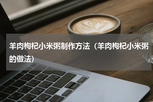 羊肉枸杞小米粥制作方法（羊肉枸杞小米粥的做法）