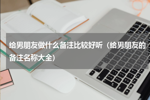 给男朋友做什么备注比较好听（给男朋友的备注名称大全）