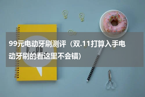 99元电动牙刷测评（双.11打算入手电动牙刷的看这里不会错）