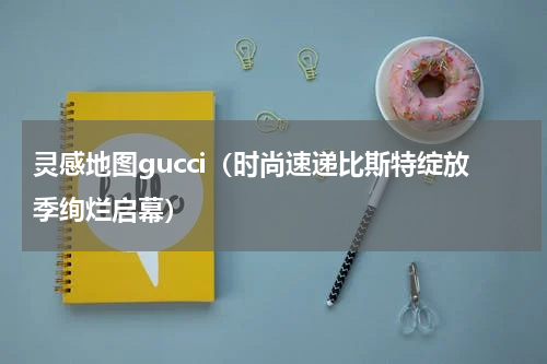 灵感地图gucci（时尚速递比斯特绽放季绚烂启幕）