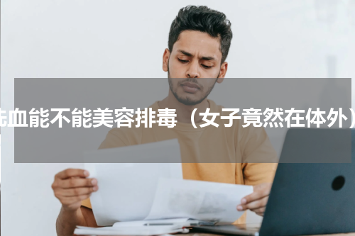 洗血能不能美容排毒（女子竟然在体外）