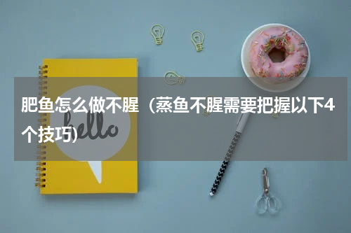 肥鱼怎么做不腥（蒸鱼不腥需要把握以下4个技巧）