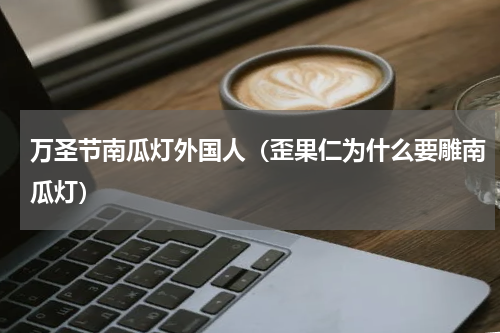 万圣节南瓜灯外国人（歪果仁为什么要雕南瓜灯）