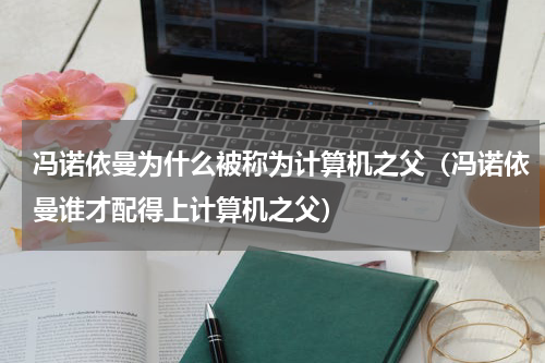冯诺依曼为什么被称为计算机之父（冯诺依曼谁才配得上计算机之父）