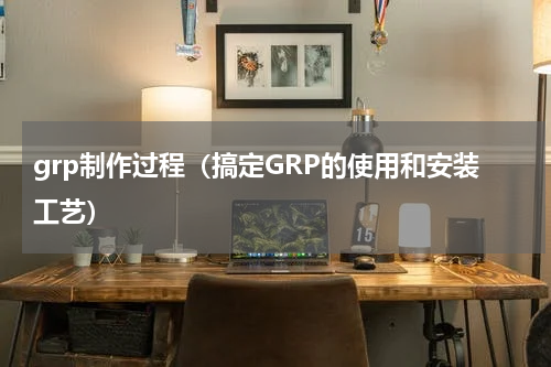 grp制作过程（搞定GRP的使用和安装工艺）