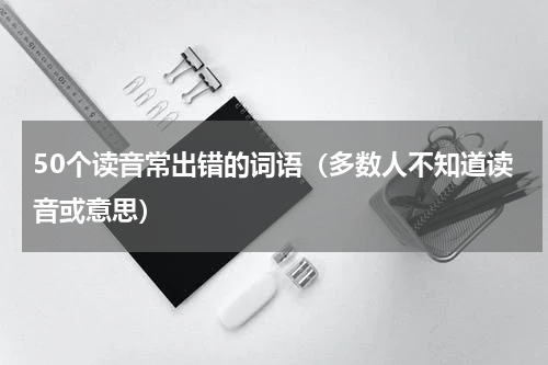 50个读音常出错的词语（多数人不知道读音或意思）