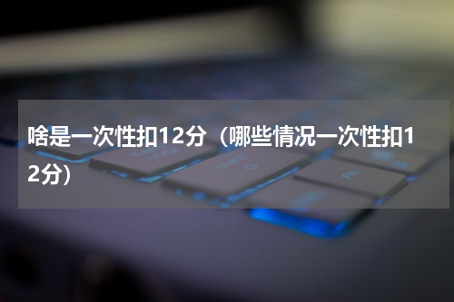 啥是一次性扣12分（哪些情况一次性扣12分）