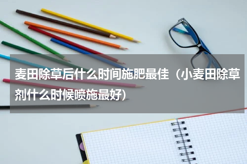 麦田除草后什么时间施肥最佳（小麦田除草剂什么时候喷施最好）