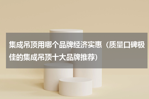 集成吊顶用哪个品牌经济实惠（质量口碑极佳的集成吊顶十大品牌推荐）
