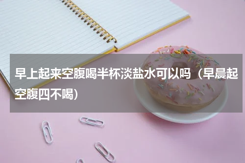早上起来空腹喝半杯淡盐水可以吗（早晨起空腹四不喝）