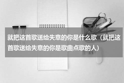 就把这首歌送给失意的你是什么歌（就把这首歌送给失意的你是歌曲点歌的人）