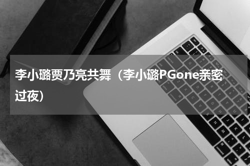 李小璐贾乃亮共舞（李小璐PGone亲密过夜）