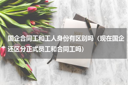 国企合同工和工人身份有区别吗（现在国企还区分正式员工和合同工吗）