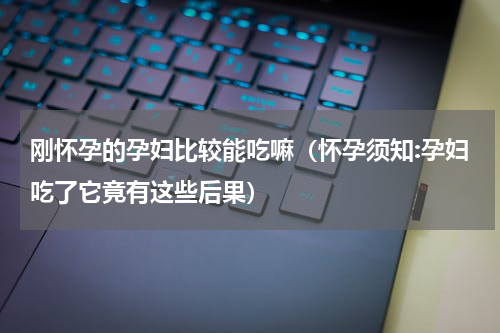 刚怀孕的孕妇比较能吃嘛（怀孕须知:孕妇吃了它竟有这些后果）