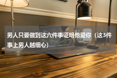 男人只要做到这六件事证明他爱你（这3件事上男人越细心）