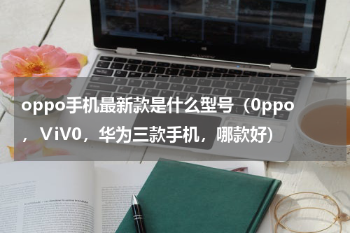 oppo手机最新款是什么型号（0ppo，ⅤiV0，华为三款手机，哪款好）