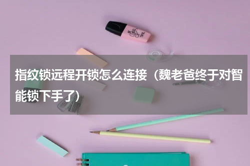 指纹锁远程开锁怎么连接（魏老爸终于对智能锁下手了）