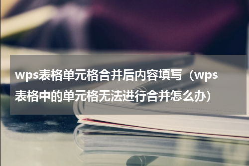 wps表格单元格合并后内容填写（wps表格中的单元格无法进行合并怎么办）