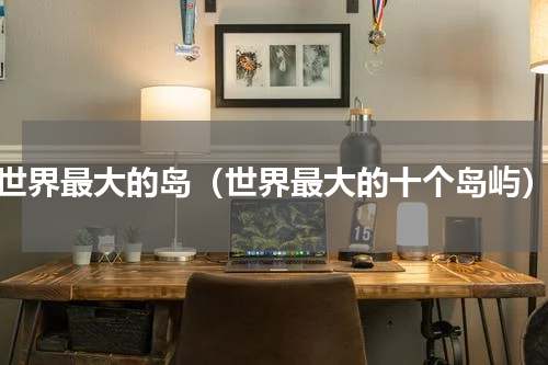 世界最大的岛（世界最大的十个岛屿）
