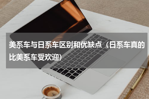美系车与日系车区别和优缺点（日系车真的比美系车受欢迎）