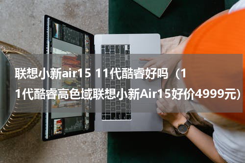 联想小新air15 11代酷睿好吗（11代酷睿高色域联想小新Air15好价4999元）