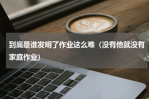 到底是谁发明了作业这么难（没有他就没有家庭作业）