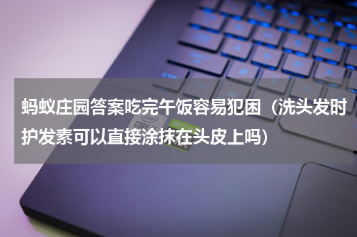 蚂蚁庄园答案吃完午饭容易犯困（洗头发时护发素可以直接涂抹在头皮上吗）