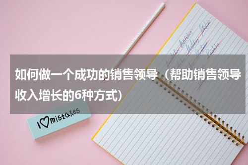 如何做一个成功的销售领导（帮助销售领导收入增长的6种方式）