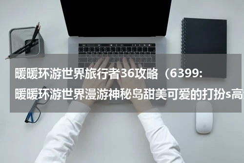 暖暖环游世界旅行者36攻略（6399:暖暖环游世界漫游神秘岛甜美可爱的打扮s高分搭配推荐）