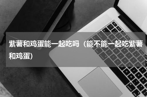 紫薯和鸡蛋能一起吃吗（能不能一起吃紫薯和鸡蛋）