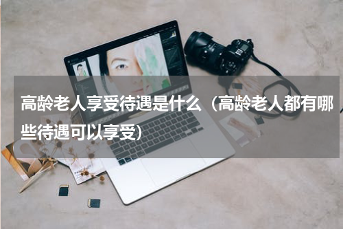 高龄老人享受待遇是什么（高龄老人都有哪些待遇可以享受）