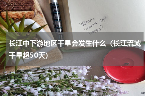 长江中下游地区干旱会发生什么（长江流域干旱超50天）