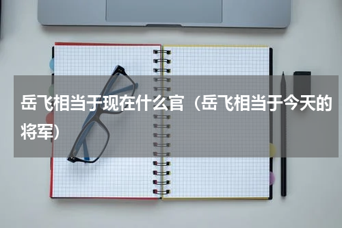 岳飞相当于现在什么官（岳飞相当于今天的将军）