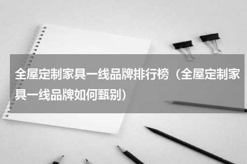 全屋定制家具一线品牌排行榜（全屋定制家具一线品牌如何甄别）