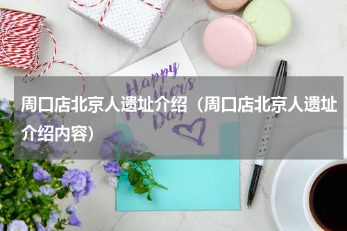 周口店北京人遗址介绍（周口店北京人遗址介绍内容）