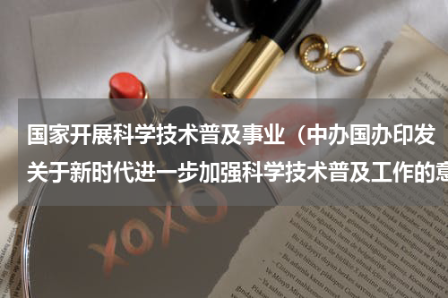 国家开展科学技术普及事业（中办国办印发关于新时代进一步加强科学技术普及工作的意见）