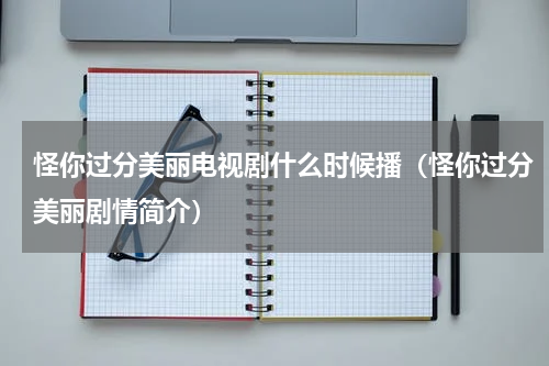 怪你过分美丽电视剧什么时候播（怪你过分美丽剧情简介）
