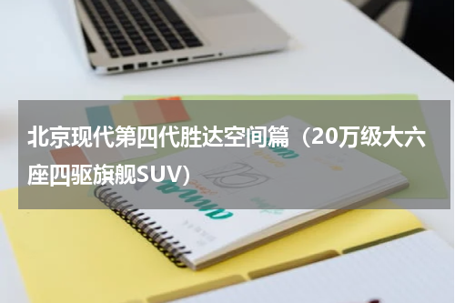 北京现代第四代胜达空间篇（20万级大六座四驱旗舰SUV）